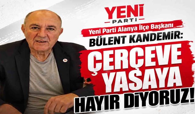 Yeni Parti Alanya İlçe Başkanı Bülent Kandemir: Çerçeve yasaya hayır diyoruz