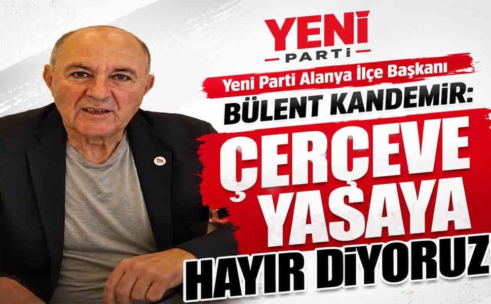 Yeni Parti Alanya İlçe Başkanı Bülent Kandemir: Çerçeve yasaya hayır diyoruz